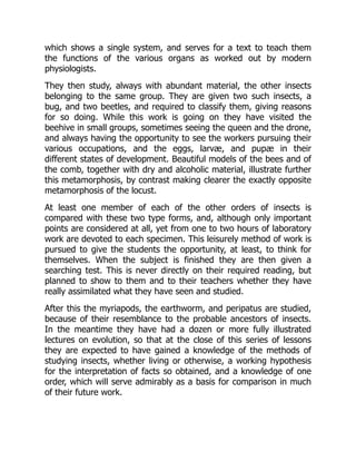 which shows a single system, and serves for a text to teach them
the functions of the various organs as worked out by modern
physiologists.
They then study, always with abundant material, the other insects
belonging to the same group. They are given two such insects, a
bug, and two beetles, and required to classify them, giving reasons
for so doing. While this work is going on they have visited the
beehive in small groups, sometimes seeing the queen and the drone,
and always having the opportunity to see the workers pursuing their
various occupations, and the eggs, larvæ, and pupæ in their
different states of development. Beautiful models of the bees and of
the comb, together with dry and alcoholic material, illustrate further
this metamorphosis, by contrast making clearer the exactly opposite
metamorphosis of the locust.
At least one member of each of the other orders of insects is
compared with these two type forms, and, although only important
points are considered at all, yet from one to two hours of laboratory
work are devoted to each specimen. This leisurely method of work is
pursued to give the students the opportunity, at least, to think for
themselves. When the subject is finished they are then given a
searching test. This is never directly on their required reading, but
planned to show to them and to their teachers whether they have
really assimilated what they have seen and studied.
After this the myriapods, the earthworm, and peripatus are studied,
because of their resemblance to the probable ancestors of insects.
In the meantime they have had a dozen or more fully illustrated
lectures on evolution, so that at the close of this series of lessons
they are expected to have gained a knowledge of the methods of
studying insects, whether living or otherwise, a working hypothesis
for the interpretation of facts so obtained, and a knowledge of one
order, which will serve admirably as a basis for comparison in much
of their future work.
 