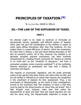PRINCIPLES OF TAXATION.[6]
By the Late Hon. DAVID A. WELLS.
XX.—THE LAW OF THE DIFFUSION OF TAXES.
PART I.
No attempt ought to be made to construct or formulate an
economically correct, equitable, and efficient system of taxation
which does not give full consideration to the method or extent to
which taxes diffuse themselves after their first incidence. On this
subject there is a great difference of opinion, which has occasioned,
for more than a century, a vast and never-ending discussion on the
part of economic writers. All of this, however, has resulted in no
generally accepted practical conclusions; has been truthfully
characterized by a leading French economist (M. Parieu) as marked
in no small part by the "simplicity of ignorance," and from a
somewhat complete review (recently published[7]) of the conflicting
theories advanced by participants one rises with a feeling of
weariness and disgust.
The majority of economists, legislators, and the public generally
incline to the opinion that taxes mainly rest where they are laid, and
are not shifted or diffused to an extent that requires any recognition
in the enactment of statutes for their assessment. Thus, a tax
commission of Massachusetts, as the result of their investigations,
arrived at the conclusion that "the tendency of taxes is that they
must be paid by the actual persons on whom they are levied." But a
little thought must, however, make clear that unless the
advancement of taxes and their final and actual payment are one
and the same thing, the Massachusetts statement is simply an
 
