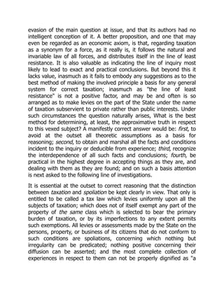 evasion of the main question at issue, and that its authors had no
intelligent conception of it. A better proposition, and one that may
even be regarded as an economic axiom, is that, regarding taxation
as a synonym for a force, as it really is, it follows the natural and
invariable law of all forces, and distributes itself in the line of least
resistance. It is also valuable as indicating the line of inquiry most
likely to lead to exact and practical conclusions. But beyond this it
lacks value, inasmuch as it fails to embody any suggestions as to the
best method of making the involved principle a basis for any general
system for correct taxation; inasmuch as "the line of least
resistance" is not a positive factor, and may be and often is so
arranged as to make levies on the part of the State under the name
of taxation subservient to private rather than public interests. Under
such circumstances the question naturally arises, What is the best
method for determining, at least, the approximative truth in respect
to this vexed subject? A manifestly correct answer would be: first, to
avoid at the outset all theoretic assumptions as a basis for
reasoning; second, to obtain and marshal all the facts and conditions
incident to the inquiry or deducible from experience; third, recognize
the interdependence of all such facts and conclusions; fourth, be
practical in the highest degree in accepting things as they are, and
dealing with them as they are found; and on such a basis attention
is next asked to the following line of investigations.
It is essential at the outset to correct reasoning that the distinction
between taxation and spoliation be kept clearly in view. That only is
entitled to be called a tax law which levies uniformly upon all the
subjects of taxation; which does not of itself exempt any part of the
property of the same class which is selected to bear the primary
burden of taxation, or by its imperfections to any extent permits
such exemptions. All levies or assessments made by the State on the
persons, property, or business of its citizens that do not conform to
such conditions are spoliations, concerning which nothing but
irregularity can be predicated; nothing positive concerning their
diffusion can be asserted; and the most complete collection of
experiences in respect to them can not be properly dignified as "a
 