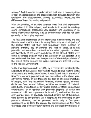 science." And it may be properly claimed that from a nonrecognition
or lack of appreciation of the broad distinction between taxation and
spoliation, the disagreement among economists respecting the
diffusion of taxes has mainly originated.
With this premise, let us next consider what facts and experiences
are pertinent to this subject, and available to assist in reaching
sound conclusions; proceeding very carefully and cautiously in so
doing, inasmuch as territory is to be entered upon that has not been
generally or thoroughly explored.
The facts and experiences of first importance in such inquiry are that
the examination of the tax rolls in any State, city, or municipality of
the United States will show that surprisingly small numbers of
persons primarily pay or advance any kind of taxes. It is not
probable that more than one tenth of the adult population or about
one twentieth of the entire population of the United States ever
come in contact officially with a tax assessor or tax collector. It is
also estimated that less than two per cent of the total population of
the United States advance the entire customs and internal revenue
of the Federal Government.
In the investigations made in 1871, by a commission created by the
Legislature of the State of New York to revise its laws relative to the
assessment and collection of taxes, it was found that in the city of
New York, out of a population of over one million in the above year,
only 8,920 names, or less than one per cent of this great multitude
of people, had "any household furniture, money, goods, chattels,
debts due from solvent debtors, whether on account of contract,
note, bond, or mortgage, or any public stocks, or stocks in moneyed
corporations, or in general any personal property of which the
assessors could take cognizance for taxation"; and further, that not
over four per cent, or, say, forty thousand persons out of the million,
were subject to any primary tax in respect to the ownership of any
property whatever, real or personal; while only a few years
subsequent, or in 1875, the regular tax commissioners of New York
estimated that of the property defined and described by the laws of
 