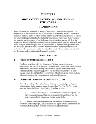 Copyright © 2015 Pearson Canada Inc.
CHAPTER 9
MOTIVATING, SATISFYING, AND LEADING
EMPLOYEES
CHAPTER SYNOPSIS
What motivates you to do well at your job? Is it money? Respect? Recognition? Every
employee in an organization has his or her own set of motivating factors. This chapter
discusses the basic forms of behaviour that employees exhibit in organizations as well as
the nature and importance of individual differences among employees. It also explains
the meaning and importance of psychological contracts and the person-job fit in the
workplace. Time-tested models and concepts of employee motivation are presented, and
some strategies and techniques used by organizations to improve employee motivation
are discussed. The chapter also includes information about leadership and its role in
motivation. The various approaches to leadership—trait, behavioural, and situational—
are discussed, and recent trends in leadership are noted.
CHAPTER OUTLINE
I. FORMS OF EMPLOYEE BEHAVIOUR
Employee behaviour refers to the pattern of actions by members of an
organization that directly or indirectly influences the organization’s effectiveness.
Performance behaviours directly influence how a job is performed, while
citizenship behaviours provide positive benefits to the organization in more
indirect ways. Counterproductive behaviours (like absenteeism, turnover, theft,
sabotage) are those that work against organizational interests.
II. INDIVIDUAL DIFFERENCES AMONG EMPLOYEES
A. Personality—This refers to the relatively stable set of psychological
attributes that distinguish one person from another. The “big five” personality
traits are shown in Figure 9.1 and briefly described in the text.
1. Emotional intelligence—Refers to the extent to which people are
self-aware, can manage their emotions, can motivate themselves, can
express empathy for others, and possess social skills.
B. Attitudes—These reflect our beliefs and feelings about specific ideas,
situations, and other people. Job satisfaction and organizational commitment are
examples of attitudes that influence organizational performance.
 