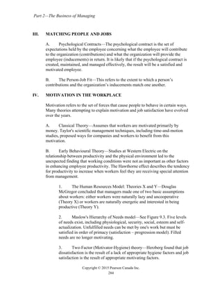 Part 2—The Business of Managing
Copyright © 2015 Pearson Canada Inc.
284
III. MATCHING PEOPLE AND JOBS
A. Psychological Contracts—The psychological contract is the set of
expectations held by the employee concerning what the employee will contribute
to the organization (contributions) and what the organization will provide the
employee (inducements) in return. It is likely that if the psychological contract is
created, maintained, and managed effectively, the result will be a satisfied and
motivated employee.
B. The Person-Job Fit—This refers to the extent to which a person’s
contributions and the organization’s inducements match one another.
IV. MOTIVATION IN THE WORKPLACE
Motivation refers to the set of forces that cause people to behave in certain ways.
Many theories attempting to explain motivation and job satisfaction have evolved
over the years.
A. Classical Theory—Assumes that workers are motivated primarily by
money. Taylor's scientific management techniques, including time-and-motion
studies, proposed ways for companies and workers to benefit from this
motivation.
B. Early Behavioural Theory—Studies at Western Electric on the
relationship between productivity and the physical environment led to the
unexpected finding that working conditions were not as important as other factors
in enhancing employee productivity. The Hawthorne effect describes the tendency
for productivity to increase when workers feel they are receiving special attention
from management.
1. The Human Resources Model: Theories X and Y—Douglas
McGregor concluded that managers made one of two basic assumptions
about workers: either workers were naturally lazy and uncooperative
(Theory X) or workers are naturally energetic and interested in being
productive (Theory Y).
2. Maslow's Hierarchy of Needs model—See Figure 9.3. Five levels
of needs exist, including physiological, security, social, esteem and self-
actualization. Unfulfilled needs can be met by one's work but must be
satisfied in order of primacy (satisfaction – progression model). Filled
needs are no longer motivating.
3. Two-Factor (Motivator-Hygiene) theory—Herzberg found that job
dissatisfaction is the result of a lack of appropriate hygiene factors and job
satisfaction is the result of appropriate motivating factors.
 