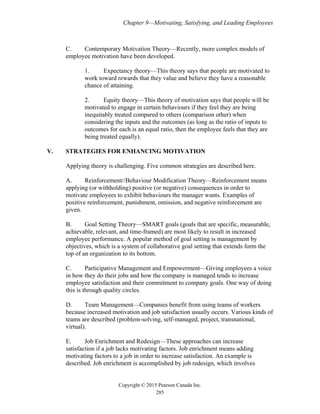 Chapter 9—Motivating, Satisfying, and Leading Employees
Copyright © 2015 Pearson Canada Inc.
285
C. Contemporary Motivation Theory—Recently, more complex models of
employee motivation have been developed.
1. Expectancy theory—This theory says that people are motivated to
work toward rewards that they value and believe they have a reasonable
chance of attaining.
2. Equity theory—This theory of motivation says that people will be
motivated to engage in certain behaviours if they feel they are being
inequitably treated compared to others (comparison other) when
considering the inputs and the outcomes (as long as the ratio of inputs to
outcomes for each is an equal ratio, then the employee feels that they are
being treated equally).
V. STRATEGIES FOR ENHANCING MOTIVATION
Applying theory is challenging. Five common strategies are described here.
A. Reinforcement//Behaviour Modification Theory—Reinforcement means
applying (or withholding) positive (or negative) consequences in order to
motivate employees to exhibit behaviours the manager wants. Examples of
positive reinforcement, punishment, omission, and negative reinforcement are
given.
B. Goal Setting Theory—SMART goals (goals that are specific, measurable,
achievable, relevant, and time-framed) are most likely to result in increased
employee performance. A popular method of goal setting is management by
objectives, which is a system of collaborative goal setting that extends form the
top of an organization to its bottom.
C. Participative Management and Empowerment—Giving employees a voice
in how they do their jobs and how the company is managed tends to increase
employee satisfaction and their commitment to company goals. One way of doing
this is through quality circles.
D. Team Management—Companies benefit from using teams of workers
because increased motivation and job satisfaction usually occurs. Various kinds of
teams are described (problem-solving, self-managed, project, transnational,
virtual).
E. Job Enrichment and Redesign—These approaches can increase
satisfaction if a job lacks motivating factors. Job enrichment means adding
motivating factors to a job in order to increase satisfaction. An example is
described. Job enrichment is accomplished by job redesign, which involves
 