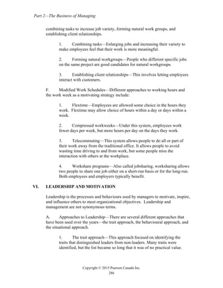 Part 2—The Business of Managing
Copyright © 2015 Pearson Canada Inc.
286
combining tasks to increase job variety, forming natural work groups, and
establishing client relationships.
1. Combining tasks—Enlarging jobs and increasing their variety to
make employees feel that their work is more meaningful.
2. Forming natural workgroups—People who different specific jobs
on the same project are good candidates for natural workgroups.
3. Establishing client relationships—This involves letting employees
interact with customers.
F. Modified Work Schedules—Different approaches to working hours and
the work week as a motivating strategy include:
1. Flextime—Employees are allowed some choice in the hours they
work. Flextime may allow choice of hours within a day or days within a
week.
2. Compressed workweeks—Under this system, employees work
fewer days per week, but more hours per day on the days they work.
3. Telecommuting—This system allows people to do all or part of
their work away from the traditional office. It allows people to avoid
wasting time driving to and from work, but some people miss the
interaction with others at the workplace.
4. Workshare programs—Also called jobsharing, worksharing allows
two people to share one job either on a short-run basis or for the long-run.
Both employees and employers typically benefit.
VI. LEADERSHIP AND MOTIVATION
Leadership is the processes and behaviours used by managers to motivate, inspire,
and influence others to meet organizational objectives. Leadership and
management are not synonymous terms.
A. Approaches to Leadership—There are several different approaches that
have been used over the years—the trait approach, the behavioural approach, and
the situational approach.
1. The trait approach—This approach focused on identifying the
traits that distinguished leaders from non-leaders. Many traits were
identified, but the list became so long that it was of no practical value.
 