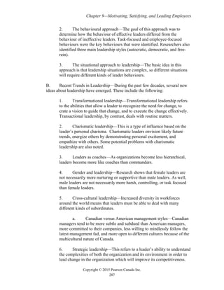 Chapter 9—Motivating, Satisfying, and Leading Employees
Copyright © 2015 Pearson Canada Inc.
287
2. The behavioural approach—The goal of this approach was to
determine how the behaviour of effective leaders differed from the
behaviour of ineffective leaders. Task-focused and employee-focused
behaviours were the key behaviours that were identified. Researchers also
identified three main leadership styles (autocratic, democratic, and free-
rein).
3. The situational approach to leadership—The basic idea in this
approach is that leadership situations are complex, so different situations
will require different kinds of leader behaviours.
B. Recent Trends in Leadership—During the past few decades, several new
ideas about leadership have emerged. These include the following:
1. Transformational leadership—Transformational leadership refers
to the abilities that allow a leader to recognize the need for change, to
crate a vision to guide that change, and to execute the change effectively.
Transactional leadership, by contrast, deals with routine matters.
2. Charismatic leadership—This is a type of influence based on the
leader’s personal charisma. Charismatic leaders envision likely future
trends, energize others by demonstrating personal excitement, and
empathize with others. Some potential problems with charismatic
leadership are also noted.
3. Leaders as coaches—As organizations become less hierarchical,
leaders become more like coaches than commanders.
4. Gender and leadership—Research shows that female leaders are
not necessarily more nurturing or supportive than male leaders. As well,
male leaders are not necessarily more harsh, controlling, or task focused
than female leaders.
5. Cross-cultural leadership—Increased diversity in workforces
around the world means that leaders must be able to deal with many
different kinds of subordinates.
a. Canadian versus American management styles—Canadian
managers tend to be more subtle and subdued than American managers,
more committed to their companies, less willing to mindlessly follow the
latest management fad, and more open to different cultures because of the
multicultural nature of Canada.
6. Strategic leadership—This refers to a leader’s ability to understand
the complexities of both the organization and its environment in order to
lead change in the organization which will improve its competitiveness.
 