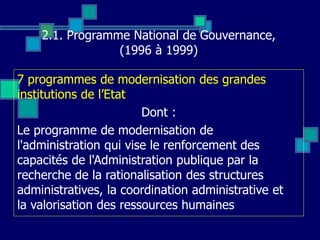 2.1. Programme National de Gouvernance,
(1996 à 1999)
7 programmes de modernisation des grandes
institutions de l’Etat
Dont :
Le programme de modernisation de
l'administration qui vise le renforcement des
capacités de l'Administration publique par la
recherche de la rationalisation des structures
administratives, la coordination administrative et
la valorisation des ressources humaines
 