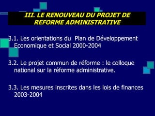 III. LE RENOUVEAU DU PROJET DE
REFORME ADMINISTRATIVE
3.1. Les orientations du Plan de Développement
Economique et Social 2000-2004
3.2. Le projet commun de réforme : le colloque
national sur la réforme administrative.
3.3. Les mesures inscrites dans les lois de finances
2003-2004
 