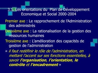 3.1. Les orientations du Plan de Développement
Economique et Social 2000-2004
Premier axe : Le rapprochement de l’Administration
des administrés
Deuxième axe : La rationalisation de la gestion des
ressources humaines
Troisième axe : L’amélioration des capacités de
gestion de l'administration
« il faut redéfinir le rôle de l’administration, en
mettant l’accent sur ses fonctions essentielles, à
savoir l’organisation, l’orientation, le
contrôle et l’encadrement »
 