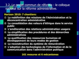 3.2. Le projet commun de réforme : le colloque
national sur la réforme administrative.
Horizon 2010: 7 chantiers:
 La redéfinition des missions de l’Administration et la
déconcentration administrative
 La consolidation des valeurs d’éthique dans le service
public
 L’amélioration des relations administration usagers
 La simplification des procédures et des démarches
administratives
 La qualification des ressources humaines et
développement de leurs modes de gestion
 La reconstruction du système de rémunération
 L’adoption des technologies de l’information et de la
communication dans l’administration publique
161 mesures et 6 mécanismes
 