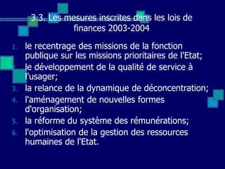 3.3. Les mesures inscrites dans les lois de
finances 2003-2004
1. le recentrage des missions de la fonction
publique sur les missions prioritaires de l'Etat;
2. le développement de la qualité de service à
l'usager;
3. la relance de la dynamique de déconcentration;
4. l'aménagement de nouvelles formes
d'organisation;
5. la réforme du système des rémunérations;
6. l'optimisation de la gestion des ressources
humaines de l'Etat.
 