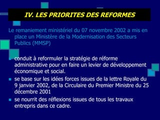 IV. LES PRIORITES DES REFORMES
Le remaniement ministériel du 07 novembre 2002 a mis en
place un Ministère de la Modernisation des Secteurs
Publics (MMSP)
 conduit à reformuler la stratégie de réforme
administrative pour en faire un levier de développement
économique et social.
 se base sur les idées forces issues de la lettre Royale du
9 janvier 2002, de la Circulaire du Premier Ministre du 25
décembre 2001
 se nourrit des réflexions issues de tous les travaux
entrepris dans ce cadre.
 