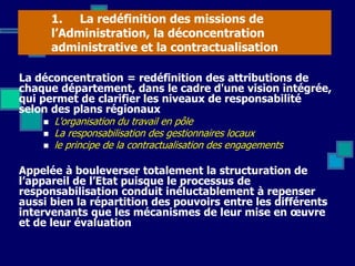 1. La redéfinition des missions de
l’Administration, la déconcentration
administrative et la contractualisation
La déconcentration = redéfinition des attributions de
chaque département, dans le cadre d'une vision intégrée,
qui permet de clarifier les niveaux de responsabilité
selon des plans régionaux
 L'organisation du travail en pôle
 La responsabilisation des gestionnaires locaux
 le principe de la contractualisation des engagements
Appelée à bouleverser totalement la structuration de
l’appareil de l’Etat puisque le processus de
responsabilisation conduit inéluctablement à repenser
aussi bien la répartition des pouvoirs entre les différents
intervenants que les mécanismes de leur mise en œuvre
et de leur évaluation
 