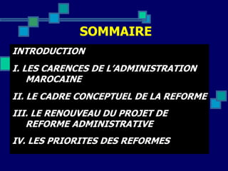 SOMMAIRE
INTRODUCTION
I. LES CARENCES DE L’ADMINISTRATION
MAROCAINE
II. LE CADRE CONCEPTUEL DE LA REFORME
III. LE RENOUVEAU DU PROJET DE
REFORME ADMINISTRATIVE
IV. LES PRIORITES DES REFORMES
 