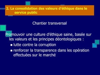 2. La consolidation des valeurs d’éthique dans le
service public
Chantier transversal
Promouvoir une culture d’éthique saine, basée sur
les valeurs et les principes déontologiques :
 lutte contre la corruption
 renforcer la transparence dans les opération
effectuées sur le marché
 