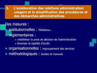 3. L’amélioration des relations administration
usagers et la simplification des procédures et
des démarches administratives
Des mesures :
 institutionnelles : Médiateur…
 réglementaires :
 crédibiliser la prise de décision de l’administration
 favoriser la rapidité d’accès
 organisationnelles : regroupement des services
 méthodologiques : Guides et manuels
 