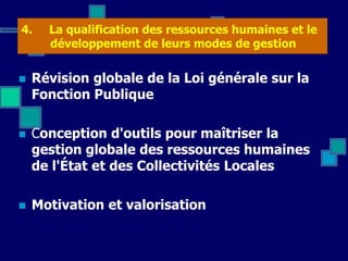 4. La qualification des ressources humaines et le
développement de leurs modes de gestion
 Révision globale de la Loi générale sur la
Fonction Publique
 Conception d'outils pour maîtriser la
gestion globale des ressources humaines
de l'État et des Collectivités Locales
 Motivation et valorisation
 