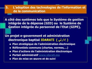 5. L’adoption des technologies de l’information et
de la communication
A côté des systèmes tels que le Système de gestion
intégrée de la dépense (GID) ou le Système de
Gestion intégrée du personnel de l'Etat (GIPE),
Un projet e-government et administration
électronique baptisé IDARATI ( ‫إدارتي‬ )
 Plan stratégique de l’administration électronique
 Référentiels communs (chartes, normes,…)
 Plan d’actions de l’administration électronique
 Portail administratif www.idarati.ma
 Plan de mise en œuvre et de suivi
 