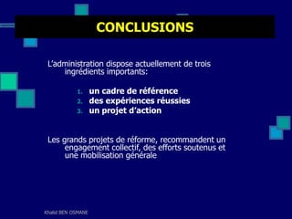 Khalid BEN OSMANE
CONCLUSIONS
L’administration dispose actuellement de trois
ingrédients importants:
1. un cadre de référence
2. des expériences réussies
3. un projet d’action
Les grands projets de réforme, recommandent un
engagement collectif, des efforts soutenus et
une mobilisation générale
 