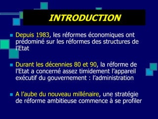 INTRODUCTION
 Depuis 1983, les réformes économiques ont
prédominé sur les réformes des structures de
l’Etat
 Durant les décennies 80 et 90, la réforme de
l’Etat a concerné assez timidement l’appareil
exécutif du gouvernement : l’administration
 A l’aube du nouveau millénaire, une stratégie
de réforme ambitieuse commence à se profiler
 