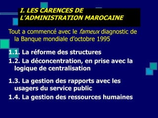 I. LES CARENCES DE
L’ADMINISTRATION MAROCAINE
Tout a commencé avec le fameux diagnostic de
la Banque mondiale d’octobre 1995
1.1. La réforme des structures
1.2. La déconcentration, en prise avec la
logique de centralisation
1.3. La gestion des rapports avec les
usagers du service public
1.4. La gestion des ressources humaines
 