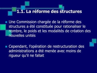 1.1. La réforme des structures
 Une Commission chargée de la réforme des
structures a été constituée pour rationaliser le
nombre, le poids et les modalités de création des
nouvelles unités
 Cependant, l’opération de restructuration des
administrations a été menée avec moins de
rigueur qu’il ne fallait
 