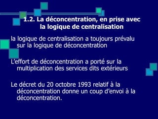 1.2. La déconcentration, en prise avec
la logique de centralisation
la logique de centralisation a toujours prévalu
sur la logique de déconcentration
L’effort de déconcentration a porté sur la
multiplication des services dits extérieurs
Le décret du 20 octobre 1993 relatif à la
déconcentration donne un coup d’envoi à la
déconcentration.
 