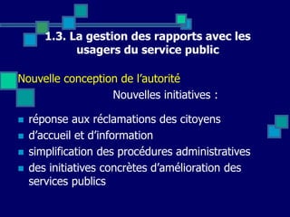 1.3. La gestion des rapports avec les
usagers du service public
Nouvelle conception de l’autorité
Nouvelles initiatives :
 réponse aux réclamations des citoyens
 d’accueil et d’information
 simplification des procédures administratives
 des initiatives concrètes d’amélioration des
services publics
 