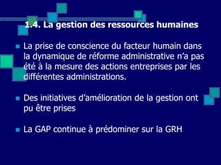 1.4. La gestion des ressources humaines
 La prise de conscience du facteur humain dans
la dynamique de réforme administrative n’a pas
été à la mesure des actions entreprises par les
différentes administrations.
 Des initiatives d’amélioration de la gestion ont
pu être prises
 La GAP continue à prédominer sur la GRH
 