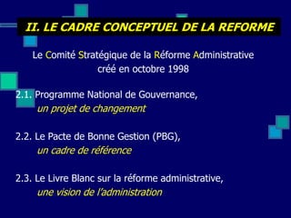 II. LE CADRE CONCEPTUEL DE LA REFORME
Le Comité Stratégique de la Réforme Administrative
créé en octobre 1998
2.1. Programme National de Gouvernance,
un projet de changement
2.2. Le Pacte de Bonne Gestion (PBG),
un cadre de référence
2.3. Le Livre Blanc sur la réforme administrative,
une vision de l’administration
 
