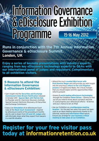 Information Governance
           & eDisclosure Exhibition
           Programme                                                      15-16 May 2012

Runs in conjunction with the 7th Annual Information
Governance & eDisclosure Summit.
London, UK
Enjoy a series of keynote presentations with industry experts
ranging from key eDiscovery technology experts to Q&As with
our international panel of judges and regulators. Complimentary
to all exhibition visitors.

 5 Reasons to attend the                                  •  ttend the much coveted QA forum with
                                                            A
                                                            Prof Dominic Regan who will provide you with insight
 Information Governance                                     into the enormous reform to the civil litigation
  eDisclosure Exhibition:                                  process in England and Wales, the critical changes
                                                            that you should expect and the opportunities these
                                                            reforms present
 •  ain insight into the Securities and Exchange
   G
   Commission’s Data Breach Notification released         •  ssess 8 world-leading eDisclosure technologies
                                                            A
   in October 2011 - Special QA with Patrick Oot,          through the Exhibition Demo Drives – 30mins to find
   Co-Founder and GC, Electronic Discovery Institute,       out all you need to know about a product and how
   Special Counsel, Electronic Discovery, US Securities     it could progress your eDisclosure efforts – 8 Demos
   and Exchange Commission                                  and your chance to win an iPad!

 • Enjoy Live Simulation of an eDisclosure Court
                                                         •  se our Exhibition as a multipurpose meeting
                                                            U
   Case at the Mock Court Assessment - inspired             location – for the past two years this event has been
   by eDisclosure events of the preceding 12 months         used as an ideal meeting opportunity thanks to it’s
   and its cast is drawn from US and UK Judges who          informal, neutral and information-filled nature.
   will informally share what they expect from lawyers      Ensure you arrange for your business critical
   in a real life situation                                 meeting to take place at our Exhibition.




Register for your free visitor pass
today at informationretention.co.uk
 