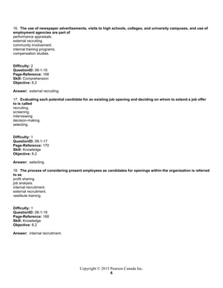 Copyright © 2015 Pearson Canada Inc.
6
16. The use of newspaper advertisements, visits to high schools, colleges, and university campuses, and use of
employment agencies are part of
performance appraisals.
external recruiting.
community involvement.
internal training programs.
compensation studies.
Difficulty: 2
QuestionID: 08-1-16
Page-Reference: 168
Skill: Comprehension
Objective: 8.2
Answer: external recruiting.
17. Evaluating each potential candidate for an existing job opening and deciding on whom to extend a job offer
to is called
recruiting.
screening.
interviewing.
decision-making.
selecting.
Difficulty: 1
QuestionID: 08-1-17
Page-Reference: 170
Skill: Knowledge
Objective: 8.2
Answer: selecting.
18. The process of considering present employees as candidates for openings within the organization is referred
to as
profit sharing.
job analysis.
internal recruitment.
external recruitment.
vestibule training.
Difficulty: 1
QuestionID: 08-1-18
Page-Reference: 168
Skill: Knowledge
Objective: 8.2
Answer: internal recruitment.
 