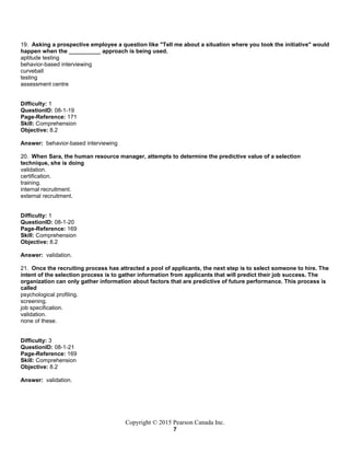 Copyright © 2015 Pearson Canada Inc.
7
19. Asking a prospective employee a question like "Tell me about a situation where you took the initiative" would
happen when the __________ approach is being used.
aptitude testing
behavior-based interviewing
curveball
testing
assessment centre
Difficulty: 1
QuestionID: 08-1-19
Page-Reference: 171
Skill: Comprehension
Objective: 8.2
Answer: behavior-based interviewing
20. When Sara, the human resource manager, attempts to determine the predictive value of a selection
technique, she is doing
validation.
certification.
training.
internal recruitment.
external recruitment.
Difficulty: 1
QuestionID: 08-1-20
Page-Reference: 169
Skill: Comprehension
Objective: 8.2
Answer: validation.
21. Once the recruiting process has attracted a pool of applicants, the next step is to select someone to hire. The
intent of the selection process is to gather information from applicants that will predict their job success. The
organization can only gather information about factors that are predictive of future performance. This process is
called
psychological profiling.
screening.
job specification.
validation.
none of these.
Difficulty: 3
QuestionID: 08-1-21
Page-Reference: 169
Skill: Comprehension
Objective: 8.2
Answer: validation.
 