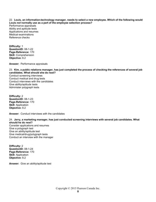 Copyright © 2015 Pearson Canada Inc.
8
22. Louis, an information-technology manager, needs to select a new employee. Which of the following would
Louis not normally use as a part of the employee selection process?
Performance appraisals
Ability and aptitude tests
Applications and resumes
Medical examinations
Reference checks
Difficulty: 1
QuestionID: 08-1-22
Page-Reference: 170
Skill: Comprehension
Objective: 8.2
Answer: Performance appraisals
23. Kim, a public relations manager, has just completed the process of checking the references of several job
candidates. What should she do next?
Conduct screening interviews
Conduct medical and drug tests
Conduct interviews with the candidates
Give ability/aptitude tests
Administer polygraph tests
Difficulty: 2
QuestionID: 08-1-23
Page-Reference: 170
Skill: Application
Objective: 8.2
Answer: Conduct interviews with the candidates
24. Jerry, a marketing manager, has just conducted screening interviews with several job candidates. What
should he do next?
Consider applications and resumes
Give a polygraph test
Give an ability/aptitude test
Give medical/drug/polygraph tests
Conduct an interview with the manager
Difficulty: 2
QuestionID: 08-1-24
Page-Reference: 170
Skill: Application
Objective: 8.2
Answer: Give an ability/aptitude test
 