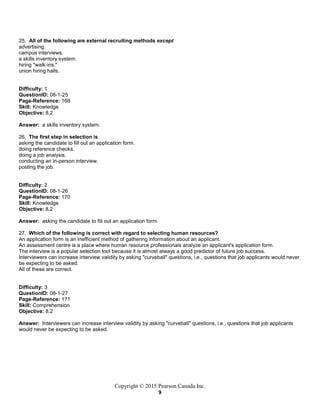 Copyright © 2015 Pearson Canada Inc.
9
25. All of the following are external recruiting methods except
advertising.
campus interviews.
a skills inventory system.
hiring "walk-ins."
union hiring halls.
Difficulty: 1
QuestionID: 08-1-25
Page-Reference: 168
Skill: Knowledge
Objective: 8.2
Answer: a skills inventory system.
26. The first step in selection is
asking the candidate to fill out an application form.
doing reference checks.
doing a job analysis.
conducting an in-person interview.
posting the job.
Difficulty: 2
QuestionID: 08-1-26
Page-Reference: 170
Skill: Knowledge
Objective: 8.2
Answer: asking the candidate to fill out an application form.
27. Which of the following is correct with regard to selecting human resources?
An application form is an inefficient method of gathering information about an applicant.
An assessment centre is a place where human resource professionals analyze an applicant's application form.
The interview is a popular selection tool because it is almost always a good predictor of future job success.
Interviewers can increase interview validity by asking "curveball" questions, i.e., questions that job applicants would never
be expecting to be asked.
All of these are correct.
Difficulty: 3
QuestionID: 08-1-27
Page-Reference: 171
Skill: Comprehension
Objective: 8.2
Answer: Interviewers can increase interview validity by asking "curveball" questions, i.e., questions that job applicants
would never be expecting to be asked.
 