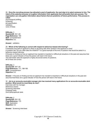 Copyright © 2015 Pearson Canada Inc.
10
28. Once the recruiting process has attracted a pool of applicants, the next step is to select someone to hire. The
intent of the selection process is to gather information from applicants that will predict their job success. The
organization can only gather information about factors that are predictive of future performance. This process is
called
psychological profiling.
screening.
job specification.
validation.
none of these.
Difficulty: 3
QuestionID: 08-1-28
Page-Reference: 169
Skill: Comprehension
Objective: 8.2
Answer: validation.
29. Which of the following is correct with respect to behaviour-based interviewing?
It assesses how well an applicant is likely to get along with other workers if the applicant is hired.
A question like "Do you often take the initiative?" is a good example of the kind of question that would be asked in a
behaviour-based interview.
It focuses on finding out how an applicant has reacted to important or difficult job situations in the past and assumes that
these are a good indicator of how the person will react in the future.
The interviewer asks the applicant a highly structured series of questions.
All of these are correct.
Difficulty: 3
QuestionID: 08-1-29
Page-Reference: 171, 188-189
Skill: Comprehension
Objective: 8.2
Answer: It focuses on finding out how an applicant has reacted to important or difficult job situations in the past and
assumes that these are a good indicator of how the person will react in the future.
30. Jim is an accounts-receivable manager who has received many applications for an accounts-receivable clerk
position. What would he most likely do next?
Interviews with his manager
Reference checks
Screening interviews
Polygraph tests
Give ability/aptitude tests
Difficulty: 2
QuestionID: 08-1-30
Page-Reference: 170
Skill: Application
Objective: 8.2
Answer: Screening interviews
 