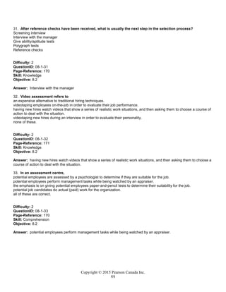 Copyright © 2015 Pearson Canada Inc.
11
31. After reference checks have been received, what is usually the next step in the selection process?
Screening interview
Interview with the manager
Give ability/aptitude tests
Polygraph tests
Reference checks
Difficulty: 2
QuestionID: 08-1-31
Page-Reference: 170
Skill: Knowledge
Objective: 8.2
Answer: Interview with the manager
32. Video assessment refers to
an expensive alternative to traditional hiring techniques.
videotaping employees on-the-job in order to evaluate their job performance.
having new hires watch videos that show a series of realistic work situations, and then asking them to choose a course of
action to deal with the situation.
videotaping new hires during an interview in order to evaluate their personality.
none of these.
Difficulty: 2
QuestionID: 08-1-32
Page-Reference: 171
Skill: Knowledge
Objective: 8.2
Answer: having new hires watch videos that show a series of realistic work situations, and then asking them to choose a
course of action to deal with the situation.
33. In an assessment centre,
potential employees are assessed by a psychologist to determine if they are suitable for the job.
potential employees perform management tasks while being watched by an appraiser.
the emphasis is on giving potential employees paper-and-pencil tests to determine their suitability for the job.
potential job candidates do actual (paid) work for the organization.
all of these are correct.
Difficulty: 2
QuestionID: 08-1-33
Page-Reference: 170
Skill: Comprehension
Objective: 8.2
Answer: potential employees perform management tasks while being watched by an appraiser.
 