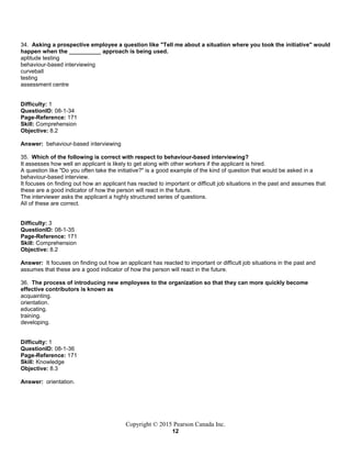 Copyright © 2015 Pearson Canada Inc.
12
34. Asking a prospective employee a question like "Tell me about a situation where you took the initiative" would
happen when the __________ approach is being used.
aptitude testing
behaviour-based interviewing
curveball
testing
assessment centre
Difficulty: 1
QuestionID: 08-1-34
Page-Reference: 171
Skill: Comprehension
Objective: 8.2
Answer: behaviour-based interviewing
35. Which of the following is correct with respect to behaviour-based interviewing?
It assesses how well an applicant is likely to get along with other workers if the applicant is hired.
A question like "Do you often take the initiative?" is a good example of the kind of question that would be asked in a
behaviour-based interview.
It focuses on finding out how an applicant has reacted to important or difficult job situations in the past and assumes that
these are a good indicator of how the person will react in the future.
The interviewer asks the applicant a highly structured series of questions.
All of these are correct.
Difficulty: 3
QuestionID: 08-1-35
Page-Reference: 171
Skill: Comprehension
Objective: 8.2
Answer: It focuses on finding out how an applicant has reacted to important or difficult job situations in the past and
assumes that these are a good indicator of how the person will react in the future.
36. The process of introducing new employees to the organization so that they can more quickly become
effective contributors is known as
acquainting.
orientation.
educating.
training.
developing.
Difficulty: 1
QuestionID: 08-1-36
Page-Reference: 171
Skill: Knowledge
Objective: 8.3
Answer: orientation.
 