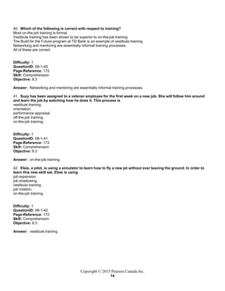 Copyright © 2015 Pearson Canada Inc.
14
40. Which of the following is correct with respect to training?
Most on-the-job training is formal.
Vestibule training has been shown to be superior to on-the-job training.
The Build for the Future program at TD Bank is an example of vestibule training.
Networking and mentoring are essentially informal training processes.
All of these are correct.
Difficulty: 1
QuestionID: 08-1-40
Page-Reference: 172
Skill: Comprehension
Objective: 8.3
Answer: Networking and mentoring are essentially informal training processes.
41. Suzy has been assigned to a veteran employee for the first week on a new job. She will follow him around
and learn the job by watching how he does it. This process is
vestibule training.
orientation.
performance appraisal.
off-the-job training.
on-the-job training.
Difficulty: 1
QuestionID: 08-1-41
Page-Reference: 172
Skill: Comprehension
Objective: 8.3
Answer: on-the-job training.
42. Elsie, a pilot, is using a simulator to learn how to fly a new jet without ever leaving the ground. In order to
learn this new skill set, Elsie is using
job expansion.
job shadowing.
vestibule training.
job rotation.
on-the-job training.
Difficulty: 1
QuestionID: 08-1-42
Page-Reference: 172
Skill: Comprehension
Objective: 8.3
Answer: vestibule training.
 