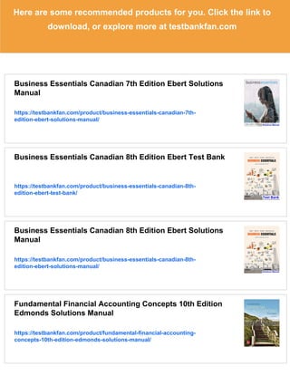 Here are some recommended products for you. Click the link to
download, or explore more at testbankfan.com
Business Essentials Canadian 7th Edition Ebert Solutions
Manual
https://testbankfan.com/product/business-essentials-canadian-7th-
edition-ebert-solutions-manual/
Business Essentials Canadian 8th Edition Ebert Test Bank
https://testbankfan.com/product/business-essentials-canadian-8th-
edition-ebert-test-bank/
Business Essentials Canadian 8th Edition Ebert Solutions
Manual
https://testbankfan.com/product/business-essentials-canadian-8th-
edition-ebert-solutions-manual/
Fundamental Financial Accounting Concepts 10th Edition
Edmonds Solutions Manual
https://testbankfan.com/product/fundamental-financial-accounting-
concepts-10th-edition-edmonds-solutions-manual/
 