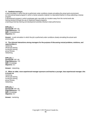 Copyright © 2015 Pearson Canada Inc.
15
43. Vestibule training is
a work simulation in which the job is performed under conditions closely simulating the actual work environment.
an instructional-based program in which a trainer presents material in a descriptive fashion to those attending a trainee
program.
a development program in which employees gain new skills at a location away from the normal work site.
training workers through the use of classroom-based programs.
a technique that ties training and development activities directly to task performance.
Difficulty: 2
QuestionID: 08-1-43
Page-Reference: 172
Skill: Comprehension
Objective: 8.3
Answer: a work simulation in which the job is performed under conditions closely simulating the actual work
environment.
44. The informal interactions among managers for the purpose of discussing mutual problems, solutions, and
opportunities is
mentoring.
off-the-job training.
on-the-job training.
group therapy.
networking.
Difficulty: 2
QuestionID: 08-1-44
Page-Reference: 172
Skill: Knowledge
Objective: 8.3
Answer: networking.
45. When an older, more experienced manager sponsors and teaches a younger, less experienced manager, this
is known as
mentoring.
off-the-job training.
on-the-job training.
group therapy.
networking.
Difficulty: 2
QuestionID: 08-1-45
Page-Reference: 172
Skill: Knowledge
Objective: 8.3
Answer: mentoring.
 