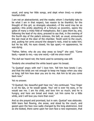 usual, and sang her little songs, and slept when tired,—a simple-
hearted child.
I am not an abstractionist; and the reader, whom I charitably take to
be what I am in that respect, has reason to be thankful; for the
thought of this girl, so strangely educated,—if the word may be so
applied,—this pretty plaything of a fortune so eccentric, opens the
gates of many a misty field of metaphysics. But I pass them by, and,
following the lead of my story, proceed to say that, in the evening of
the fourth day of the paba’s sickness, the bell, as usual, announced
the last meal at the door of the chamber. Tecetl went to the couch,
and, putting her arms around the sleeper’s neck, tried to wake him;
but he lay still, his eyes closed, his lips apart,—in appearance, he
was dying.
“Father, father, why do you stay away so long?” she said. “Come
back,—speak to me,—say one word,—call me once more!”
The dull ear heard not; the hand used to caressing was still.
Tenderly she smoothed the white beard upon his breast.
“Is Quetzal’ angry with me? I love him. Tell him how lonely I am,
and that the birds are not enough to keep me happy when you stay
so long; tell him how dear you are to me. Ask him to let you come
back now.”
Yet no answer.
“O Quetzal’, fair, beautiful god! hear me,” she continued. “Your finger
is on his lips, or he would speak. Your veil is over his eyes, or he
would see me. I am his child, and love him so much; and he is
hungry, and here are bread and meat. Let him come for a little
while, and I will love you more than ever.”
And so she prayed and promised, but in vain. Quetzal’ was obdurate.
With tears fast flowing, she arose, and stood by the couch, and
gazed upon the face now sadly changed by the long abstinence. And
as she looked, there came upon her own face a new expression, that
 