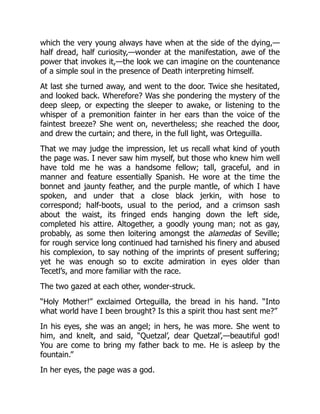 which the very young always have when at the side of the dying,—
half dread, half curiosity,—wonder at the manifestation, awe of the
power that invokes it,—the look we can imagine on the countenance
of a simple soul in the presence of Death interpreting himself.
At last she turned away, and went to the door. Twice she hesitated,
and looked back. Wherefore? Was she pondering the mystery of the
deep sleep, or expecting the sleeper to awake, or listening to the
whisper of a premonition fainter in her ears than the voice of the
faintest breeze? She went on, nevertheless; she reached the door,
and drew the curtain; and there, in the full light, was Orteguilla.
That we may judge the impression, let us recall what kind of youth
the page was. I never saw him myself, but those who knew him well
have told me he was a handsome fellow; tall, graceful, and in
manner and feature essentially Spanish. He wore at the time the
bonnet and jaunty feather, and the purple mantle, of which I have
spoken, and under that a close black jerkin, with hose to
correspond; half-boots, usual to the period, and a crimson sash
about the waist, its fringed ends hanging down the left side,
completed his attire. Altogether, a goodly young man; not as gay,
probably, as some then loitering amongst the alamedas of Seville;
for rough service long continued had tarnished his finery and abused
his complexion, to say nothing of the imprints of present suffering;
yet he was enough so to excite admiration in eyes older than
Tecetl’s, and more familiar with the race.
The two gazed at each other, wonder-struck.
“Holy Mother!” exclaimed Orteguilla, the bread in his hand. “Into
what world have I been brought? Is this a spirit thou hast sent me?”
In his eyes, she was an angel; in hers, he was more. She went to
him, and knelt, and said, “Quetzal’, dear Quetzal’,—beautiful god!
You are come to bring my father back to me. He is asleep by the
fountain.”
In her eyes, the page was a god.
 