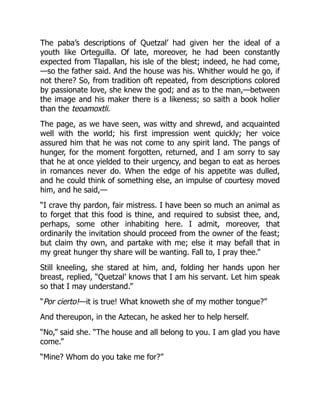 The paba’s descriptions of Quetzal’ had given her the ideal of a
youth like Orteguilla. Of late, moreover, he had been constantly
expected from Tlapallan, his isle of the blest; indeed, he had come,
—so the father said. And the house was his. Whither would he go, if
not there? So, from tradition oft repeated, from descriptions colored
by passionate love, she knew the god; and as to the man,—between
the image and his maker there is a likeness; so saith a book holier
than the teoamoxtli.
The page, as we have seen, was witty and shrewd, and acquainted
well with the world; his first impression went quickly; her voice
assured him that he was not come to any spirit land. The pangs of
hunger, for the moment forgotten, returned, and I am sorry to say
that he at once yielded to their urgency, and began to eat as heroes
in romances never do. When the edge of his appetite was dulled,
and he could think of something else, an impulse of courtesy moved
him, and he said,—
“I crave thy pardon, fair mistress. I have been so much an animal as
to forget that this food is thine, and required to subsist thee, and,
perhaps, some other inhabiting here. I admit, moreover, that
ordinarily the invitation should proceed from the owner of the feast;
but claim thy own, and partake with me; else it may befall that in
my great hunger thy share will be wanting. Fall to, I pray thee.”
Still kneeling, she stared at him, and, folding her hands upon her
breast, replied, “Quetzal’ knows that I am his servant. Let him speak
so that I may understand.”
“Por cierto!—it is true! What knoweth she of my mother tongue?”
And thereupon, in the Aztecan, he asked her to help herself.
“No,” said she. “The house and all belong to you. I am glad you have
come.”
“Mine? Whom do you take me for?”
 