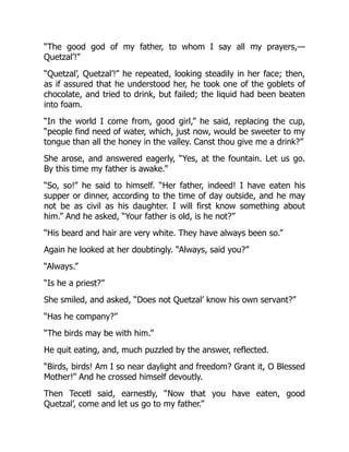 “The good god of my father, to whom I say all my prayers,—
Quetzal’!”
“Quetzal’, Quetzal’!” he repeated, looking steadily in her face; then,
as if assured that he understood her, he took one of the goblets of
chocolate, and tried to drink, but failed; the liquid had been beaten
into foam.
“In the world I come from, good girl,” he said, replacing the cup,
“people find need of water, which, just now, would be sweeter to my
tongue than all the honey in the valley. Canst thou give me a drink?”
She arose, and answered eagerly, “Yes, at the fountain. Let us go.
By this time my father is awake.”
“So, so!” he said to himself. “Her father, indeed! I have eaten his
supper or dinner, according to the time of day outside, and he may
not be as civil as his daughter. I will first know something about
him.” And he asked, “Your father is old, is he not?”
“His beard and hair are very white. They have always been so.”
Again he looked at her doubtingly. “Always, said you?”
“Always.”
“Is he a priest?”
She smiled, and asked, “Does not Quetzal’ know his own servant?”
“Has he company?”
“The birds may be with him.”
He quit eating, and, much puzzled by the answer, reflected.
“Birds, birds! Am I so near daylight and freedom? Grant it, O Blessed
Mother!” And he crossed himself devoutly.
Then Tecetl said, earnestly, “Now that you have eaten, good
Quetzal’, come and let us go to my father.”
 