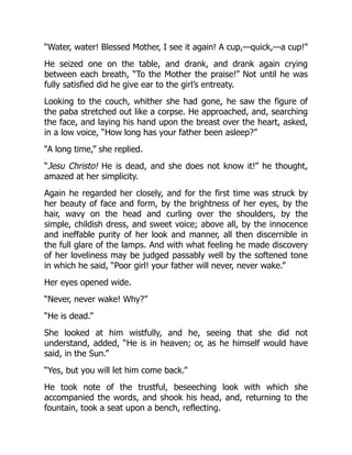 “Water, water! Blessed Mother, I see it again! A cup,—quick,—a cup!”
He seized one on the table, and drank, and drank again crying
between each breath, “To the Mother the praise!” Not until he was
fully satisfied did he give ear to the girl’s entreaty.
Looking to the couch, whither she had gone, he saw the figure of
the paba stretched out like a corpse. He approached, and, searching
the face, and laying his hand upon the breast over the heart, asked,
in a low voice, “How long has your father been asleep?”
“A long time,” she replied.
“Jesu Christo! He is dead, and she does not know it!” he thought,
amazed at her simplicity.
Again he regarded her closely, and for the first time was struck by
her beauty of face and form, by the brightness of her eyes, by the
hair, wavy on the head and curling over the shoulders, by the
simple, childish dress, and sweet voice; above all, by the innocence
and ineffable purity of her look and manner, all then discernible in
the full glare of the lamps. And with what feeling he made discovery
of her loveliness may be judged passably well by the softened tone
in which he said, “Poor girl! your father will never, never wake.”
Her eyes opened wide.
“Never, never wake! Why?”
“He is dead.”
She looked at him wistfully, and he, seeing that she did not
understand, added, “He is in heaven; or, as he himself would have
said, in the Sun.”
“Yes, but you will let him come back.”
He took note of the trustful, beseeching look with which she
accompanied the words, and shook his head, and, returning to the
fountain, took a seat upon a bench, reflecting.
 