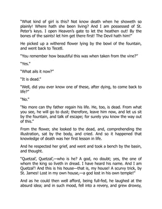 “What kind of girl is this? Not know death when he showeth so
plainly! Where hath she been living? And I am possessed of St.
Peter’s keys. I open Heaven’s gate to let the heathen out! By the
bones of the saints! let him get there first! The Devil hath him!”
He picked up a withered flower lying by the bowl of the fountain,
and went back to Tecetl.
“You remember how beautiful this was when taken from the vine?”
“Yes.”
“What ails it now?”
“It is dead.”
“Well, did you ever know one of these, after dying, to come back to
life?”
“No.”
“No more can thy father regain his life. He, too, is dead. From what
you see, he will go to dust; therefore, leave him now, and let us sit
by the fountain, and talk of escape; for surely you know the way out
of this.”
From the flower, she looked to the dead, and, comprehending the
illustration, sat by the body, and cried. And so it happened that
knowledge of death was her first lesson in life.
And he respected her grief, and went and took a bench by the basin,
and thought.
“Quetzal’, Quetzal’,—who is he? A god, no doubt; yes, the one of
whom the king so liveth in dread. I have heard his name. And I am
Quetzal’! And this is his house—that is, my house! A scurvy trick, by
St. James! Lost in my own house,—a god lost in his own temple!”
And as he could then well afford, being full-fed, he laughed at the
absurd idea; and in such mood, fell into a revery, and grew drowsy,
 