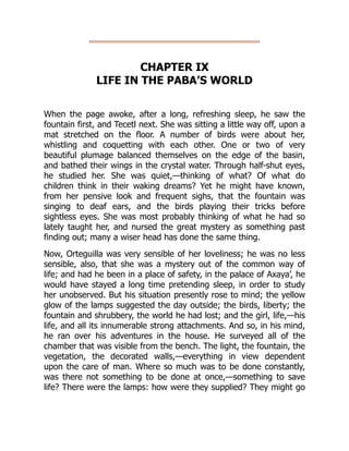 CHAPTER IX
LIFE IN THE PABA’S WORLD
When the page awoke, after a long, refreshing sleep, he saw the
fountain first, and Tecetl next. She was sitting a little way off, upon a
mat stretched on the floor. A number of birds were about her,
whistling and coquetting with each other. One or two of very
beautiful plumage balanced themselves on the edge of the basin,
and bathed their wings in the crystal water. Through half-shut eyes,
he studied her. She was quiet,—thinking of what? Of what do
children think in their waking dreams? Yet he might have known,
from her pensive look and frequent sighs, that the fountain was
singing to deaf ears, and the birds playing their tricks before
sightless eyes. She was most probably thinking of what he had so
lately taught her, and nursed the great mystery as something past
finding out; many a wiser head has done the same thing.
Now, Orteguilla was very sensible of her loveliness; he was no less
sensible, also, that she was a mystery out of the common way of
life; and had he been in a place of safety, in the palace of Axaya’, he
would have stayed a long time pretending sleep, in order to study
her unobserved. But his situation presently rose to mind; the yellow
glow of the lamps suggested the day outside; the birds, liberty; the
fountain and shrubbery, the world he had lost; and the girl, life,—his
life, and all its innumerable strong attachments. And so, in his mind,
he ran over his adventures in the house. He surveyed all of the
chamber that was visible from the bench. The light, the fountain, the
vegetation, the decorated walls,—everything in view dependent
upon the care of man. Where so much was to be done constantly,
was there not something to be done at once,—something to save
life? There were the lamps: how were they supplied? They might go
 