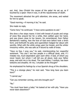 out. And, Jesu Christo! the corpse of the paba! He sat up, as if
touched by a spear: there it was, in all the repulsiveness of death.
The movement attracted the girl’s attention; she arose, and waited
for him to speak.
“Good morning,—if morning it be,” he said.
She made no reply.
“Come here,” he continued. “I have some questions to ask.”
She drew a few steps nearer. A bird with breast of purple and wings
of snow flew around her for a while, then settled upon her hand,
and was drawn close to her bosom. He remembered, from Father
Bartolomé’s reading, how the love of God once before took a bird’s
form; and forthwith his piety and superstition hedged her about with
sanctity. What with the white wings upon her breast, and the whiter
innocency within, she was safe as if bound by walls of brass.
“Have no fear, I pray you,” he said, misinterpreting her respectful
sentiment. “You and I are two people in a difficult strait, and, if I
mistake not, much dependent upon each other. A God, of whom you
never heard, but whom I will tell you all about, took your father
away, and sent me in his stead. The road thither, I confess, has been
toilsome and dreadful. Ah me, I shudder at the thought!”
He emphasized his feelings by a true Spanish shrug of the shoulders.
“This is a strange place,” he next said. “How long have you been
here?”
“I cannot say.”
“Can you remember coming, and who brought you?”
“No.”
“You must have been a baby.” He looked at her with pity. “Have you
never been elsewhere?”
 