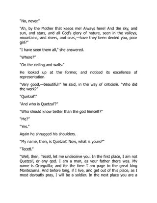 “No, never.”
“Ah, by the Mother that keeps me! Always here! And the sky, and
sun, and stars, and all God’s glory of nature, seen in the valleys,
mountains, and rivers, and seas,—have they been denied you, poor
girl?”
“I have seen them all,” she answered.
“Where?”
“On the ceiling and walls.”
He looked up at the former, and noticed its excellence of
representation.
“Very good,—beautiful!” he said, in the way of criticism. “Who did
the work?”
“Quetzal’.”
“And who is Quetzal’?”
“Who should know better than the god himself?”
“Me?”
“Yes.”
Again he shrugged his shoulders.
“My name, then, is Quetzal’. Now, what is yours?”
“Tecetl.”
“Well, then, Tecetl, let me undeceive you. In the first place, I am not
Quetzal’, or any god. I am a man, as your father there was. My
name is Orteguilla; and for the time I am page to the great king
Montezuma. And before long, if I live, and get out of this place, as I
most devoutly pray, I will be a soldier. In the next place you are a
 