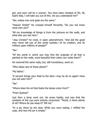 girl, and soon will be a woman. You have been cheated of life. By
God’s help, I will take you out of this. Do you understand me?”
“No; unless men and gods are the same.”
“Heaven forbid!” He crossed himself fervently. “Do you not know
what men are?”
“All my knowledge of things is from the pictures on the walls, and
what else you see here.”
“Jesu Christo!” he cried, in open astonishment. “And did the good
man never tell you of the world outside,—of its creation, and its
millions upon millions of people?”
“No.”
“Of the world in which you may find the originals of all that is
painted on the walls, more beautiful than colors can make them?”
He received the same reply, but, still incredulous, went on.
“Who takes care of these plants?”
“My father.”
“A servant brings your food to the door—may he do so again! Have
you not seen him?”
“No.”
“Where does the oil that feeds the lamps come from?”
“From Quetzal’.”
Just then a lamp went out. He arose hastily, and saw that the
contents of the cup were entirely consumed. “Tecetl, is there plenty
of oil? Where do you keep it? Tell me.”
“In a jar, there by the door. While you were asleep, I refilled the
cups, and now the jar is empty.”
 